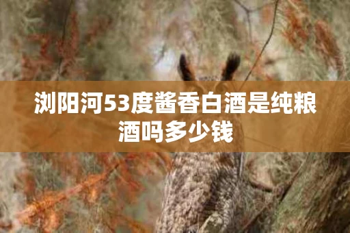 浏阳河53度酱香白酒是纯粮酒吗多少钱