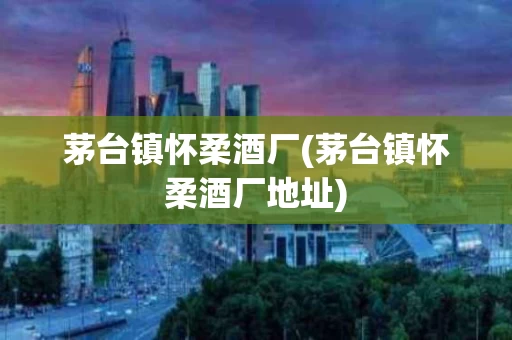 茅台镇怀柔酒厂(茅台镇怀柔酒厂地址)