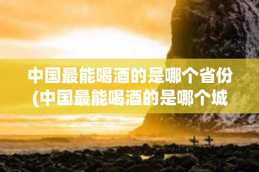 中国最能喝酒的是哪个省份(中国最能喝酒的是哪个城市)