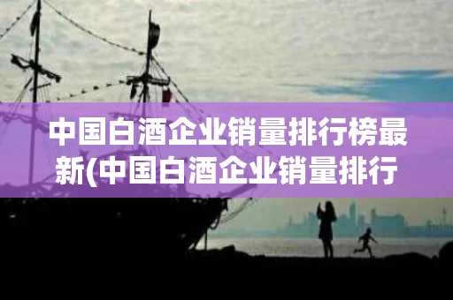 中国白酒企业销量排行榜最新(中国白酒企业销量排行榜最新名单) 中国白酒企业销量排行榜最新(中国白酒企业销量排行榜最新名单)