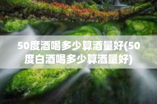 50度酒喝多少算酒量好(50度白酒喝多少算酒量好)