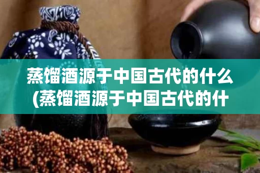 蒸馏酒源于中国古代的什么(蒸馏酒源于中国古代的什么酒)