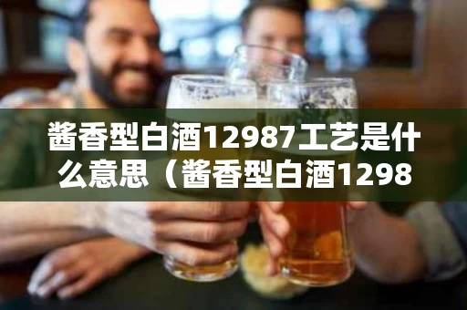 酱香型白酒12987工艺是什么意思（酱香型白酒12987工艺指的什么）