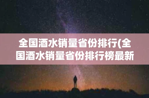 全国酒水销量省份排行(全国酒水销量省份排行榜最新)