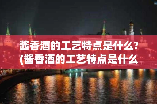 酱香酒的工艺特点是什么?(酱香酒的工艺特点是什么样的)
