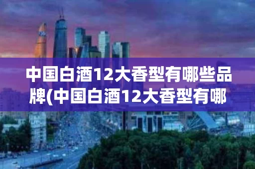 中国白酒12大香型有哪些品牌(中国白酒12大香型有哪些品牌的)