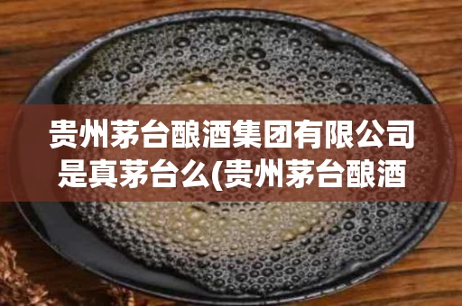 贵州茅台酿酒集团有限公司是真茅台么(贵州茅台酿酒股份有限公司是真的茅台酒吗)