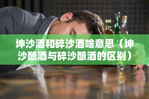 坤沙酒和碎沙酒啥意思（坤沙酿酒与碎沙酿酒的区别）