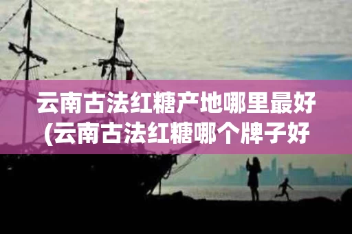 云南古法红糖产地哪里最好(云南古法红糖哪个牌子好)