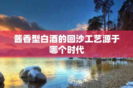 酱香型白酒的回沙工艺源于哪个时代