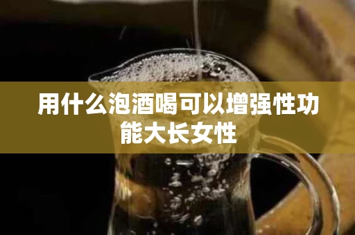 用什么泡酒喝可以增强性功能大长女性