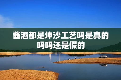 酱酒都是坤沙工艺吗是真的吗吗还是假的