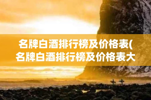 名牌白酒排行榜及价格表(名牌白酒排行榜及价格表大全)