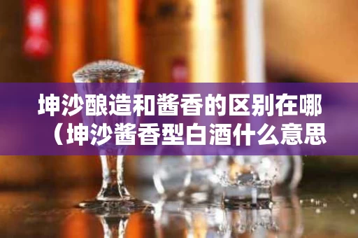 坤沙酿造和酱香的区别在哪（坤沙酱香型白酒什么意思）