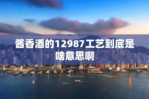 酱香酒的12987工艺到底是啥意思啊