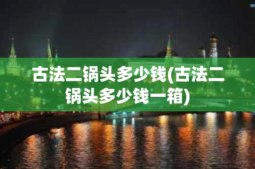 古法二锅头多少钱(古法二锅头多少钱一箱)