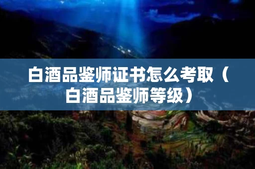 白酒品鉴师证书怎么考取（白酒品鉴师等级）