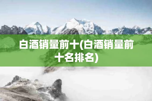 白酒销量前十(白酒销量前十名排名)