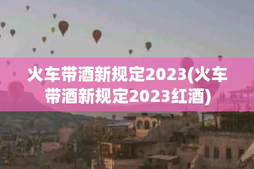 火车带酒新规定2023(火车带酒新规定2023红酒)