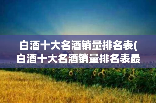 白酒十大名酒销量排名表(白酒十大名酒销量排名表最新)