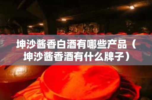 坤沙酱香白酒有哪些产品（坤沙酱香酒有什么牌子）