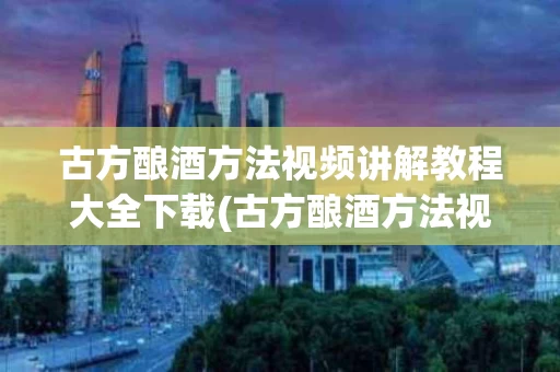 古方酿酒方法视频讲解教程大全下载(古方酿酒方法视频讲解教程大全下载手机版)