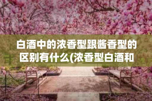 白酒中的浓香型跟酱香型的区别有什么(浓香型白酒和酱香型白酒哪个贵)
