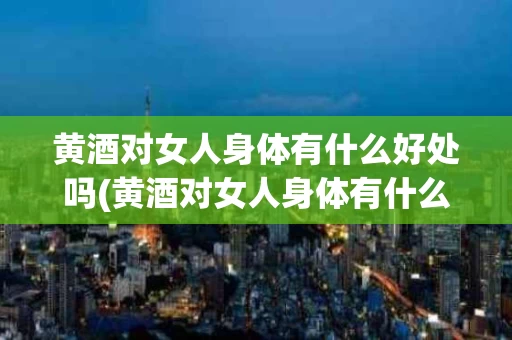 黄酒对女人身体有什么好处吗(黄酒对女人身体有什么好处吗知乎)