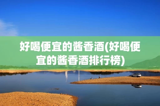 好喝便宜的酱香酒(好喝便宜的酱香酒排行榜)
