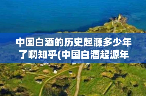 中国白酒的历史起源多少年了啊知乎(中国白酒起源年代)