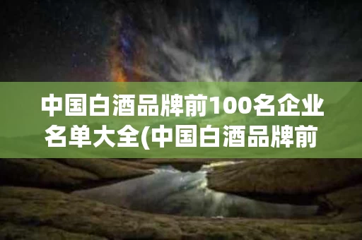 中国白酒品牌前100名企业名单大全(中国白酒品牌前100名企业名单大全及价格)