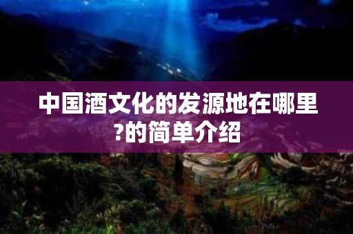 中国酒文化的发源地在哪里?的简单介绍