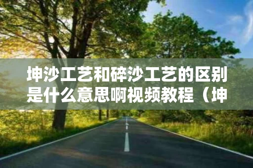 坤沙工艺和碎沙工艺的区别是什么意思啊视频教程（坤沙与碎沙口感区别）