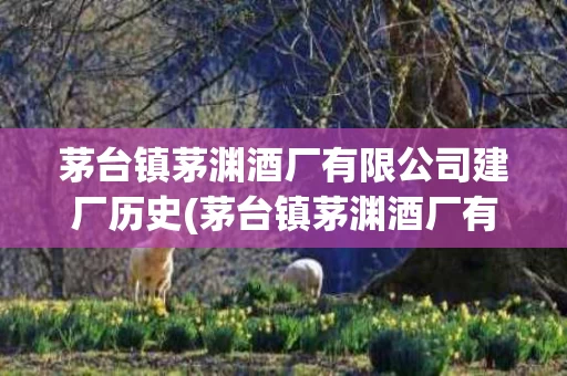 茅台镇茅渊酒厂有限公司建厂历史(茅台镇茅渊酒厂有限公司建厂历史介绍)