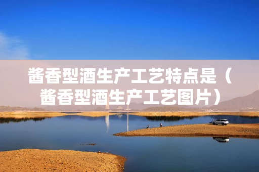 酱香型酒生产工艺特点是（酱香型酒生产工艺图片）