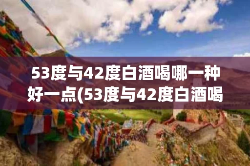 53度与42度白酒喝哪一种好一点(53度与42度白酒喝哪一种好一点呀)