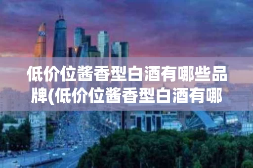 低价位酱香型白酒有哪些品牌(低价位酱香型白酒有哪些品牌好)