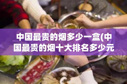 中国最贵的烟多少一盒(中国最贵的烟十大排名多少元每条)