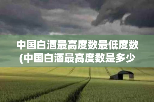中国白酒最高度数最低度数(中国白酒最高度数是多少度什么酒)