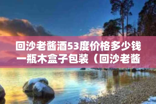 回沙老酱酒53度价格多少钱一瓶木盒子包装（回沙老酱酒藏品）
