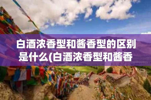 白酒浓香型和酱香型的区别是什么(白酒浓香型和酱香型的区别是什么意思)