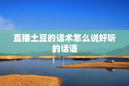 直播土豆的话术怎么说好听的话语