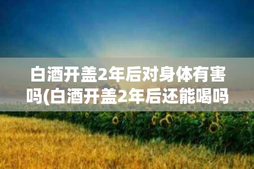 白酒开盖2年后对身体有害吗(白酒开盖2年后还能喝吗不考虑口感)