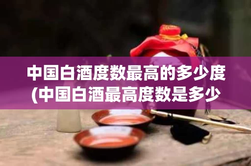中国白酒度数最高的多少度(中国白酒最高度数是多少度什么酒)