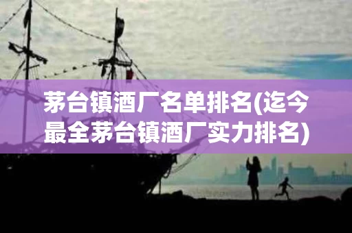 茅台镇酒厂名单排名(迄今最全茅台镇酒厂实力排名)