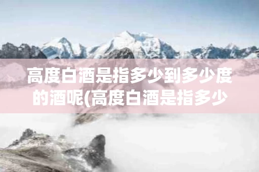 高度白酒是指多少到多少度的酒呢(高度白酒是指多少到多少度的酒呢图片)