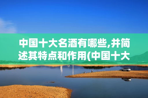 中国十大名酒有哪些,并简述其特点和作用(中国十大名酒有哪些,并简述其特点和作用及功效)