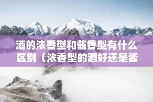 酒的浓香型和酱香型有什么区别（浓香型的酒好还是酱香型的酒好）