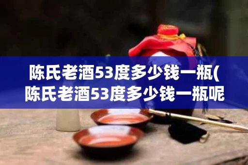陈氏老酒53度多少钱一瓶(陈氏老酒53度多少钱一瓶呢)