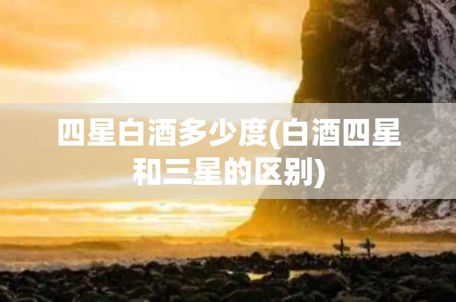 四星白酒多少度(白酒四星和三星的区别)